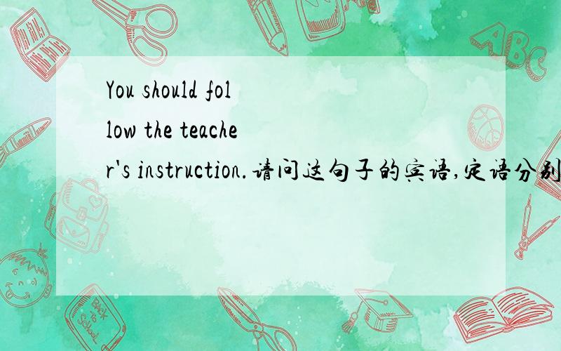 You should follow the teacher's instruction.请问这句子的宾语,定语分别是什么呢?