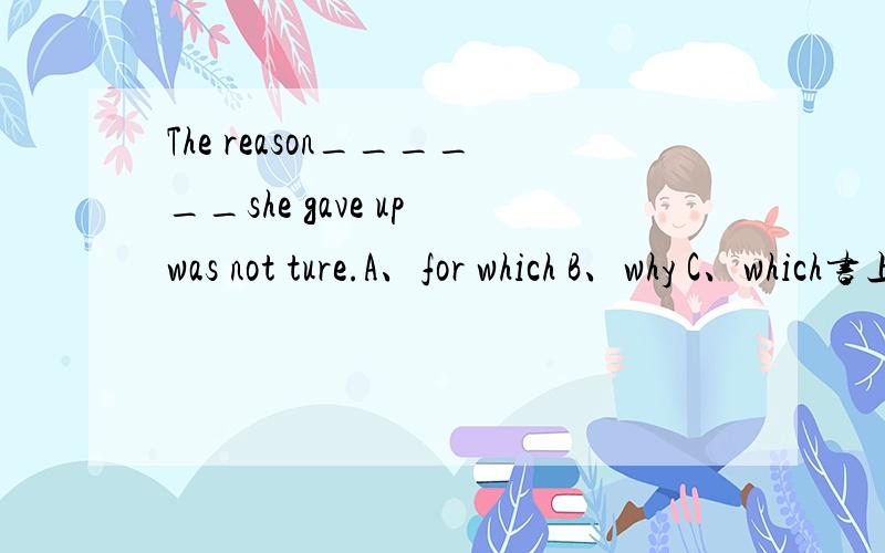 The reason______she gave up was not ture.A、for which B、why C、which书上给的答案是C 我很怀疑 不是应该是A或B么?