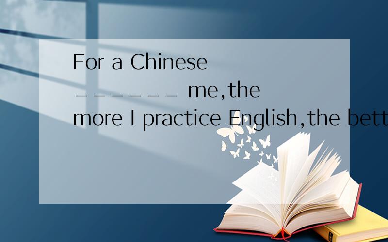 For a Chinese ______ me,the more I practice English,the better I learn it.