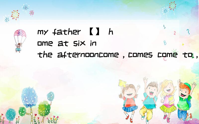 my father 【】 home at six in the afternooncome，comes come to，comes to