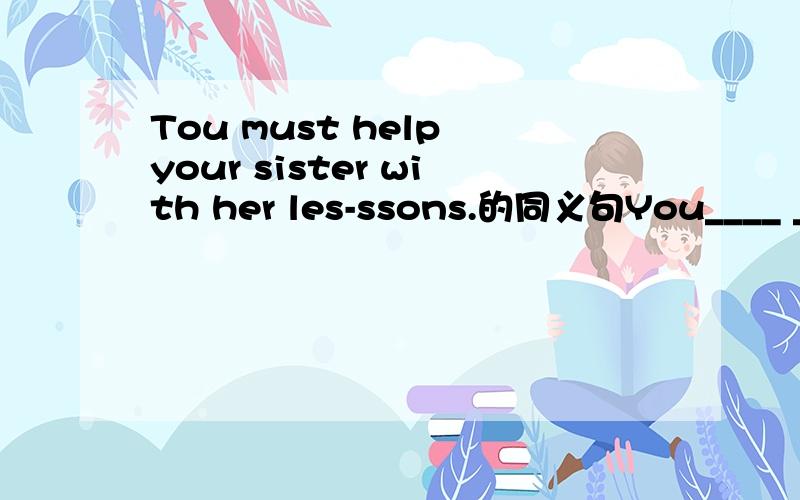 Tou must help your sister with her les-ssons.的同义句You____ ____ help your sister with her lessons