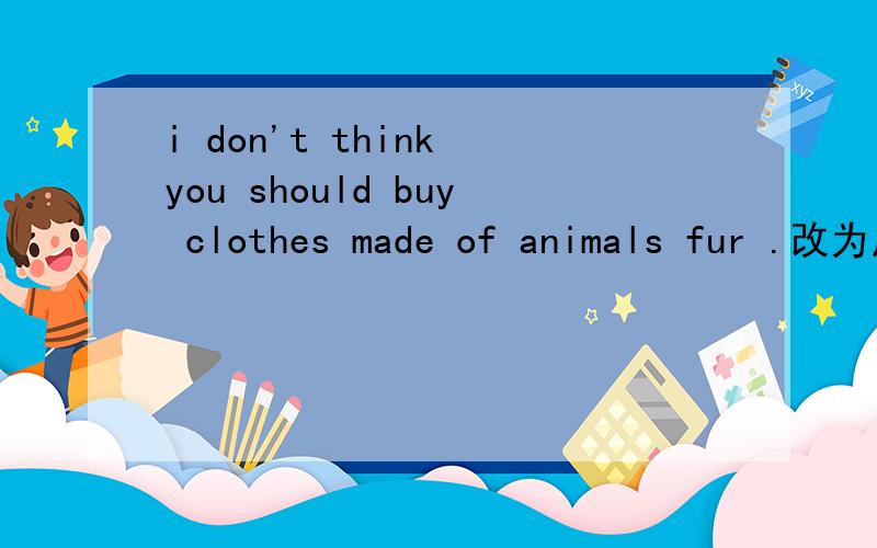 i don't think you should buy clothes made of animals fur .改为反义疑问句i don't think you should buy clothes made of animals fur .___ ___