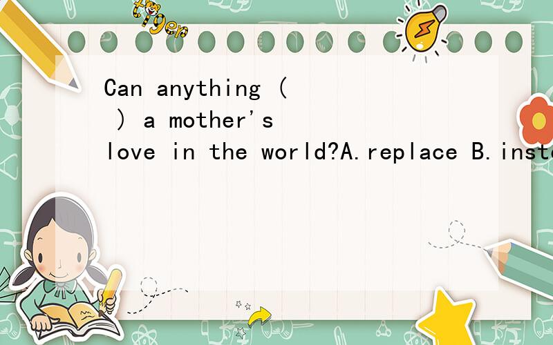 Can anything ( ) a mother's love in the world?A.replace B.instead C.place D.repeat