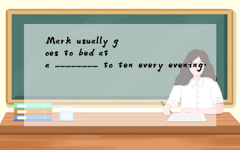 Mark usually goes to bed at a ________ to ten every evening.