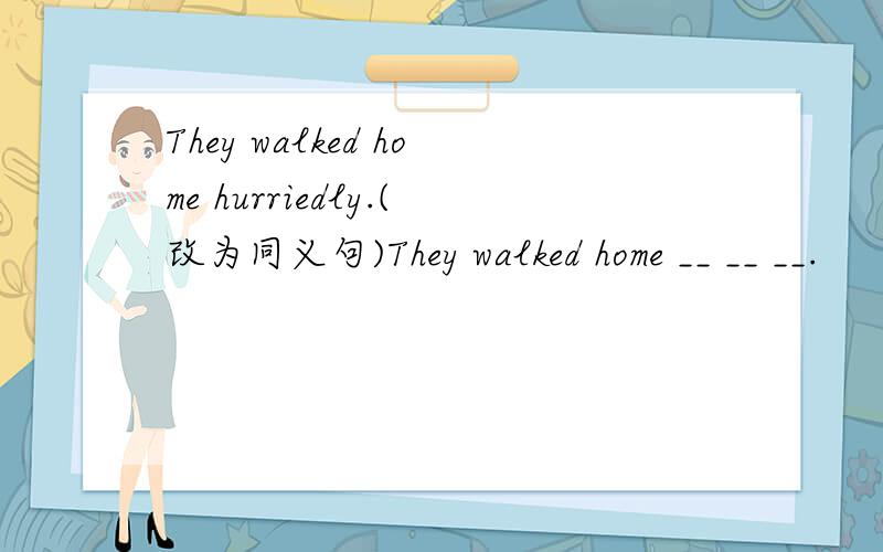 They walked home hurriedly.(改为同义句)They walked home __ __ __.