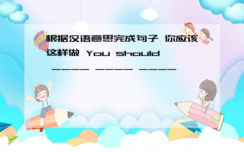 根据汉语意思完成句子 你应该这样做 You should ____ ____ ____