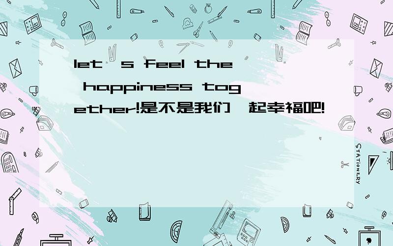 let's feel the happiness together!是不是我们一起幸福吧!