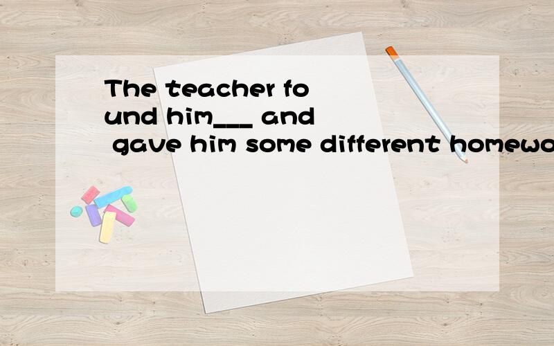 The teacher found him___ and gave him some different homework to do everyday.A.was clever B.was a clever boy C.a clever boy D.clever boy请问B 为什么不对?
