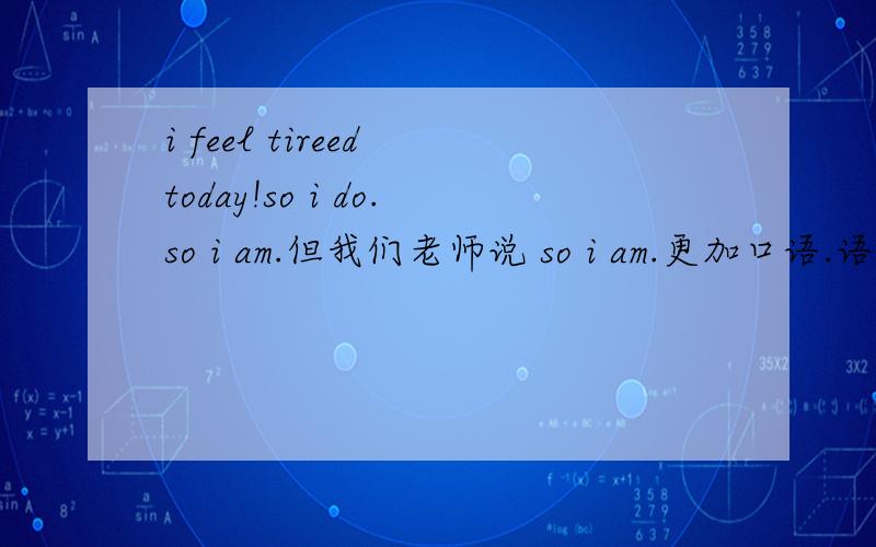 i feel tireed today!so i do.so i am.但我们老师说 so i am.更加口语.语法是so i do.i feel tired today!