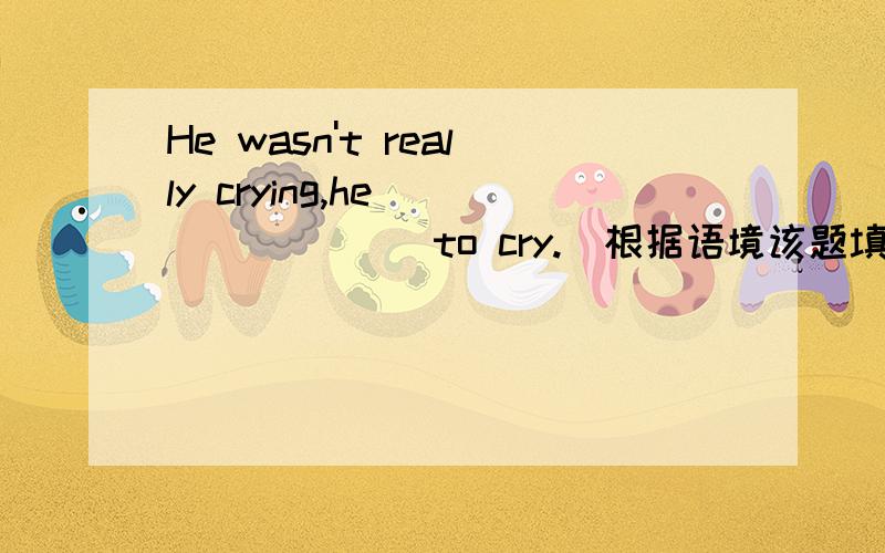 He wasn't really crying,he _______ to cry.(根据语境该题填什么)