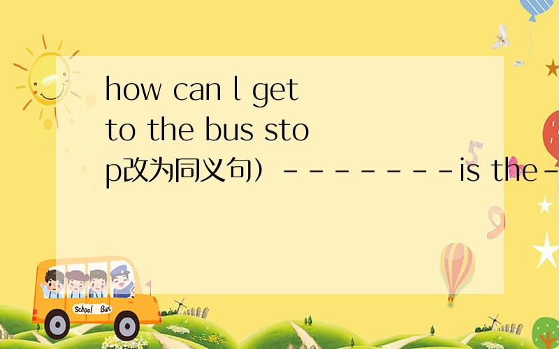 how can l get to the bus stop改为同义句）-------is the-------to the bus stopmy father watching TV nowfather 改为一般疑问句）----- father-----TV now?there are some keys on the floors(改为一般疑问句）----- -------- keys on the flo