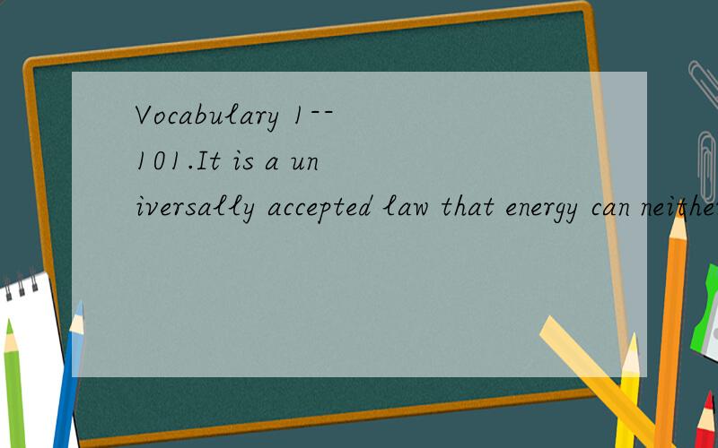 Vocabulary 1--101.It is a universally accepted law that energy can neither be created nor___.A.composed B.imagined C.destroyed D.refused2.Since he came to power ,the president has become deeply ___in War in Mideast.A.combined B.arranged C.included D.