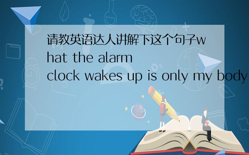 请教英语达人讲解下这个句子what the alarm clock wakes up is only my body ,not my sleeping heart .前面那句what在开头什么意思 这是这么类型的句型