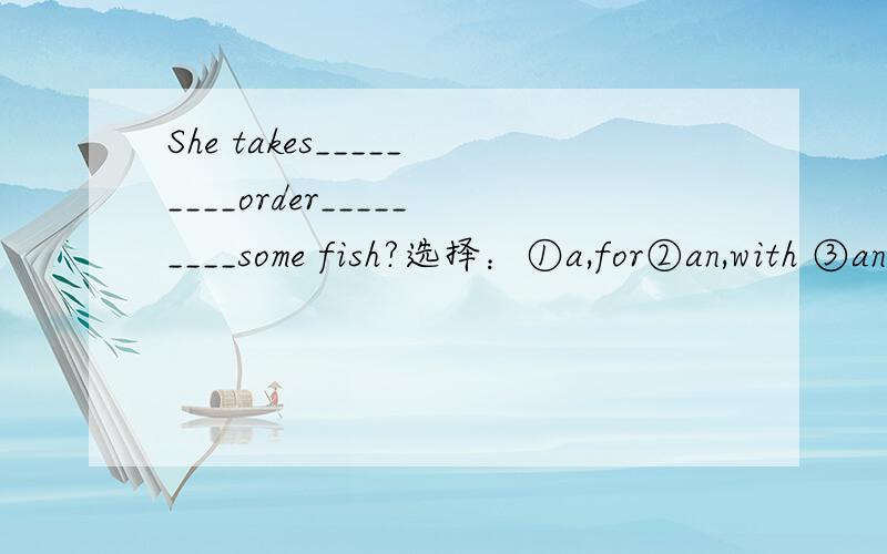 She takes_________order_________some fish?选择：①a,for②an,with ③an,for④a,of