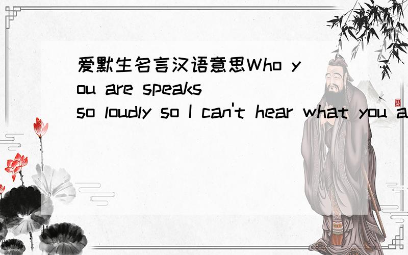 爱默生名言汉语意思Who you are speaks so loudly so I can't hear what you are saying.这是爱默生的一句名言,请问汉语意思是什么?