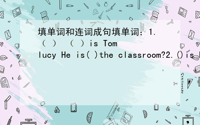 填单词和连词成句填单词；1.（ ） （ ）is Tom lucy He is( )the classroom?2.()is he doing?he is reading 3.is jack()home?no he isn't.4.()is my coat,mum 5.where is your sister?( )is in the bedroom.6.we have a meeting( )6:00 连词成句:1.