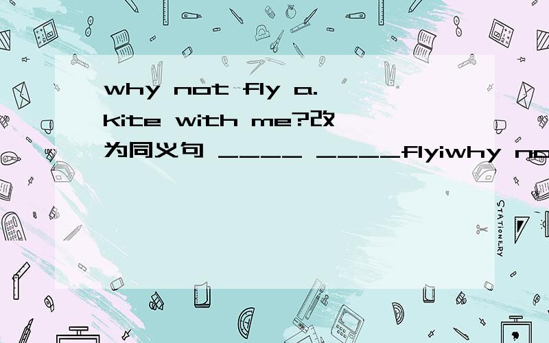 why not fly a.kite with me?改为同义句 ____ ____flyiwhy not fly a.kite with me?改为同义句____ ____flying a kite with me?