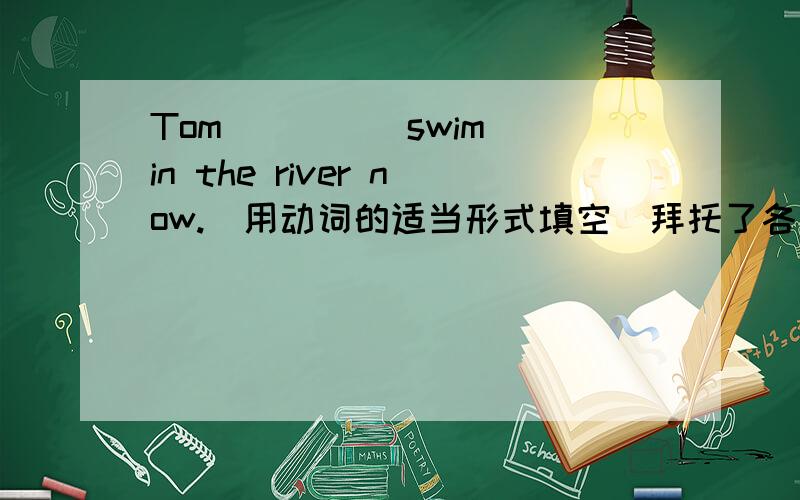 Tom____(swim) in the river now.(用动词的适当形式填空）拜托了各位