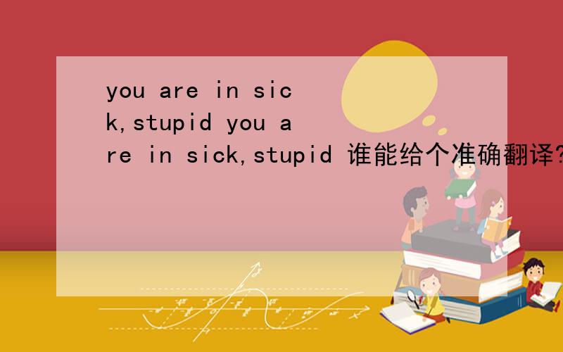 you are in sick,stupid you are in sick,stupid 谁能给个准确翻译?