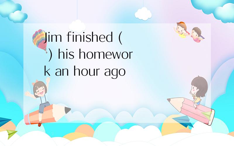 Jim finished ( ) his homework an hour ago