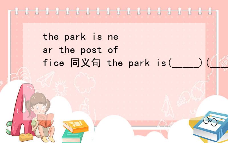 the park is near the post office 同义句 the park is(_____)(_____)(_____)（ ）the post off