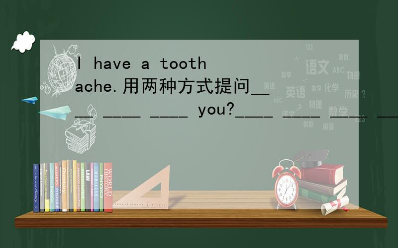 I have a toothache.用两种方式提问____ ____ ____ you?____ ____ ____ ____ you?