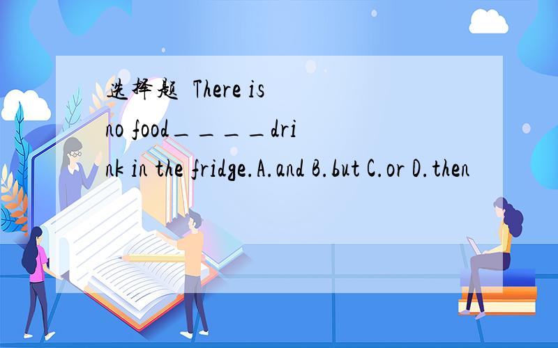 选择题  There is no food____drink in the fridge.A.and B.but C.or D.then
