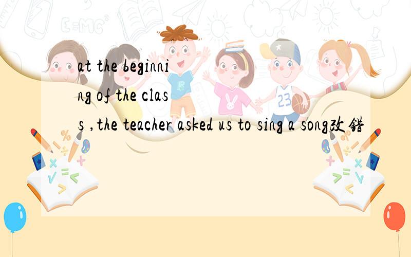 at the beginning of the class ,the teacher asked us to sing a song改错