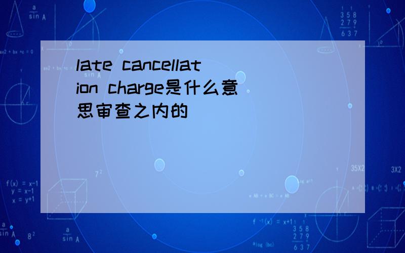 late cancellation charge是什么意思审查之内的