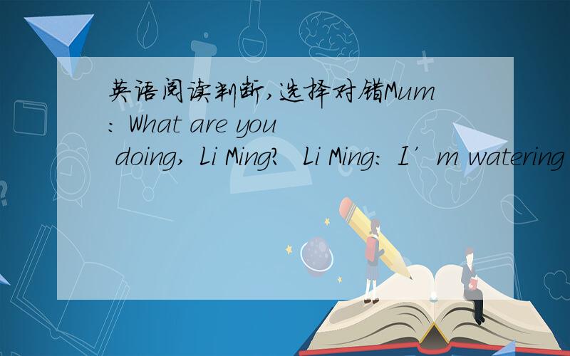 英语阅读判断,选择对错Mum: What are you doing, Li Ming?  Li Ming: I’m watering the flowers. Where’s Danny?  Mum: He’s in the living room. He’s watching TV. He’s excited. You look worried ,Li Ming. Why?  Li Ming: The flowers are not