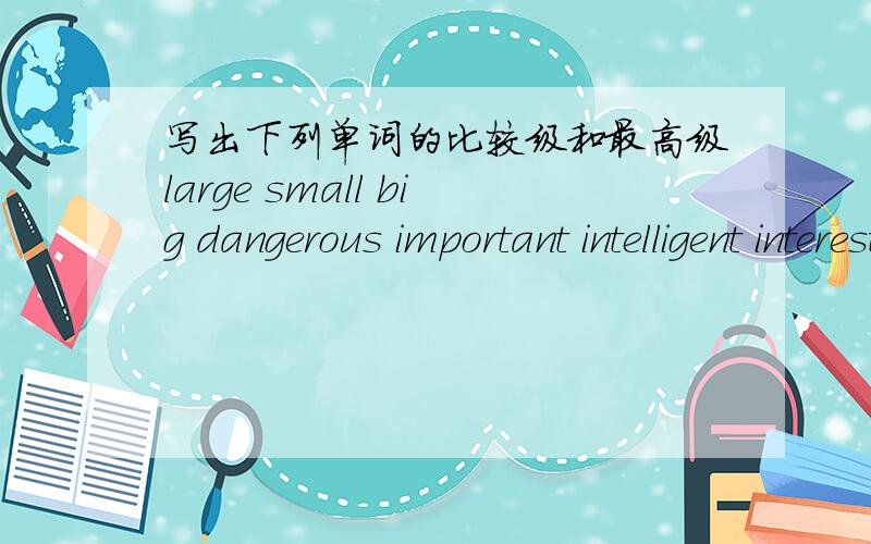 写出下列单词的比较级和最高级large small big dangerous important intelligent interesting