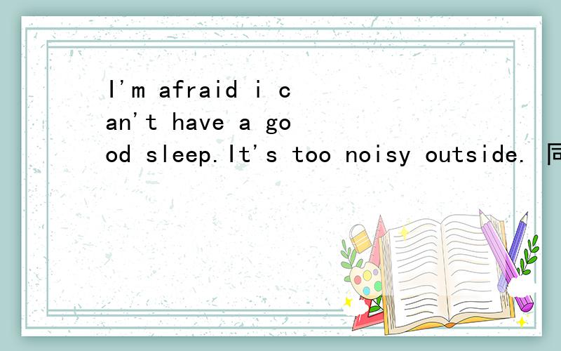 I'm afraid i can't have a good sleep.It's too noisy outside. 同义句替换._I'm afraid i can't have a good sleep.It's too noisy outside.I'm afraid i can't (      ).There's (      )noise outside.