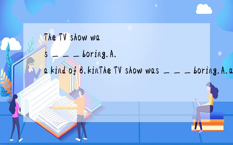 The TV show was ___boring.A.a kind of B.kinThe TV show was ___boring.A.a kind of B.kinds of C.all kinds of D.kind of