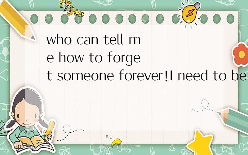 who can tell me how to forget someone forever!I need to be help!can you help me!