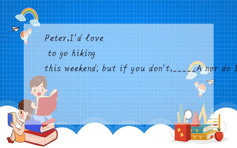Peter,I'd love to go hiking this weekend; but if you don't,_____A nor do I         B so do IC neither will I      D so will I