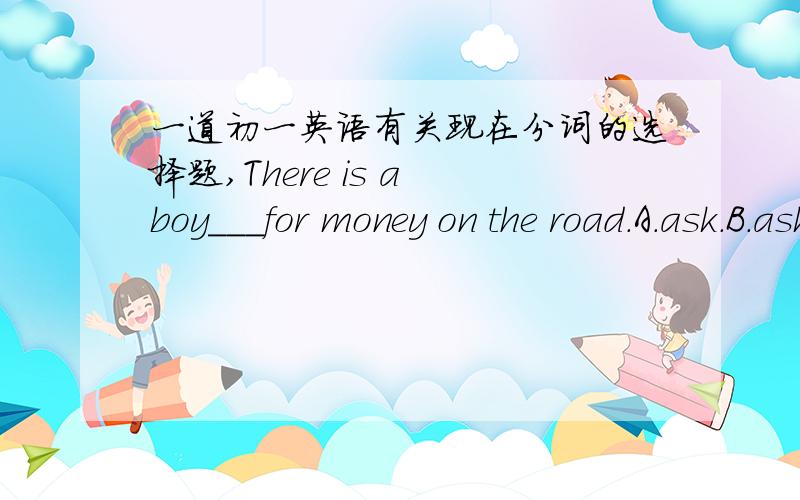 一道初一英语有关现在分词的选择题,There is a boy___for money on the road.A.ask.B.asking.C.asks.D.Is asking 想了半天,不知缘由,