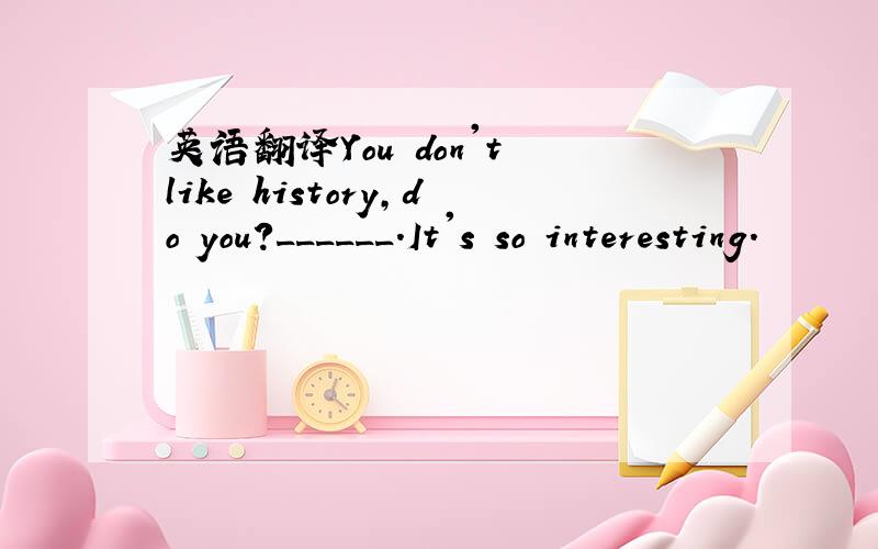 英语翻译You don't like history,do you?______.It's so interesting.