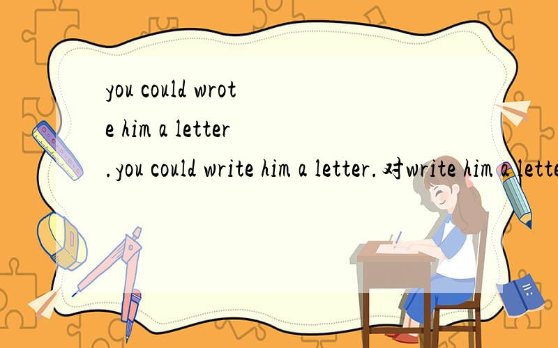 you could wrote him a letter.you could write him a letter.对write him a letter.提问对 him 提问对letter提问