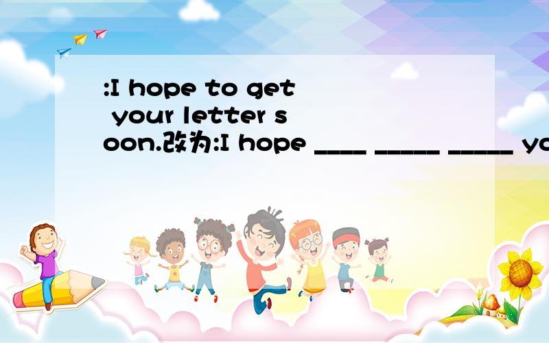 :I hope to get your letter soon.改为:I hope ____ _____ _____ you soon.