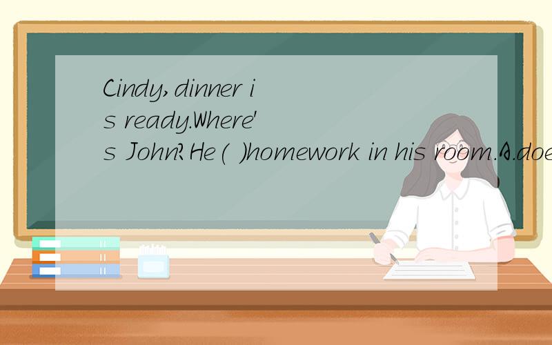 Cindy,dinner is ready.Where's John?He( )homework in his room.A.does B.did C.is doing D.will do
