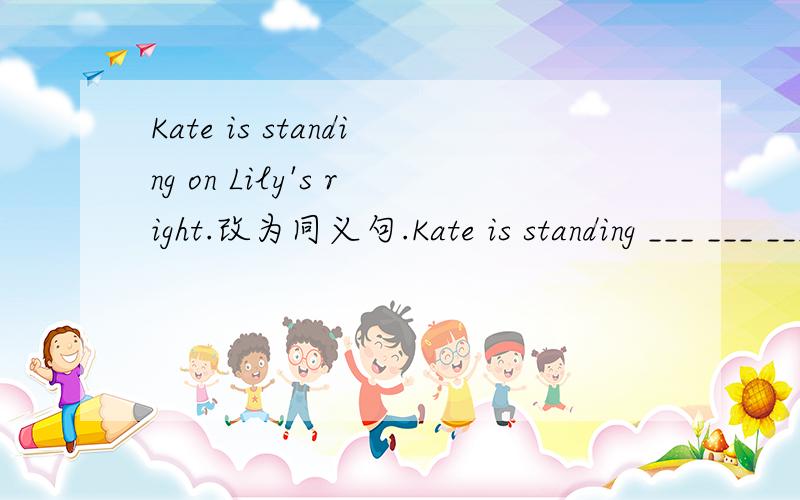 Kate is standing on Lily's right.改为同义句.Kate is standing ___ ___ ___ ___Lily.
