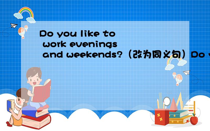 Do you like to work evenings and weekends?（改为同义句）Do you like to work__ __ __ and __ __ weekends?The girl is my sister.She is wearing a red coat(合并为简单句,句意不变）The girl___ ___ is my sister.一条横线一个单词.