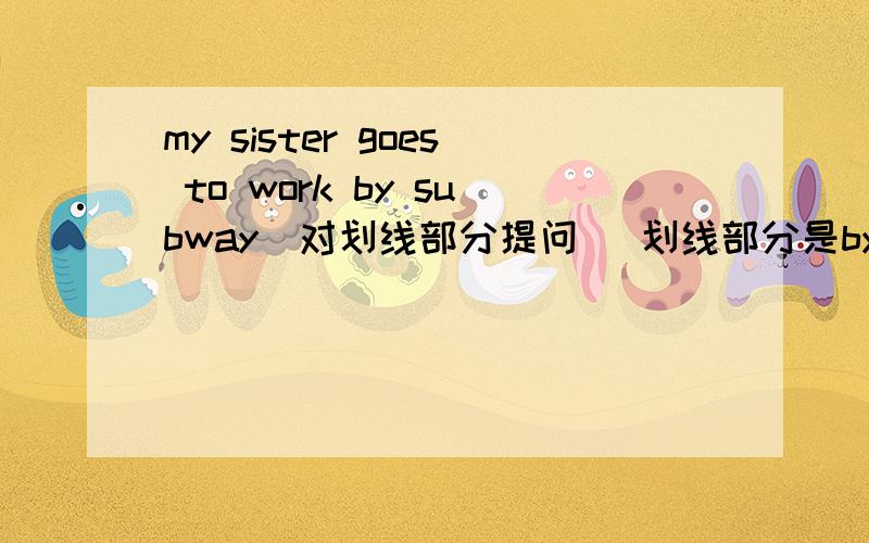 my sister goes to work by subway(对划线部分提问） 划线部分是by subway