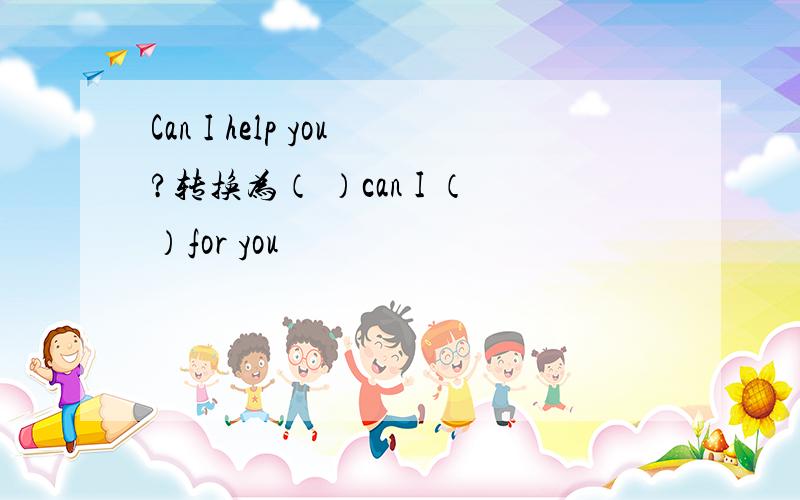 Can I help you?转换为（ ）can I （）for you