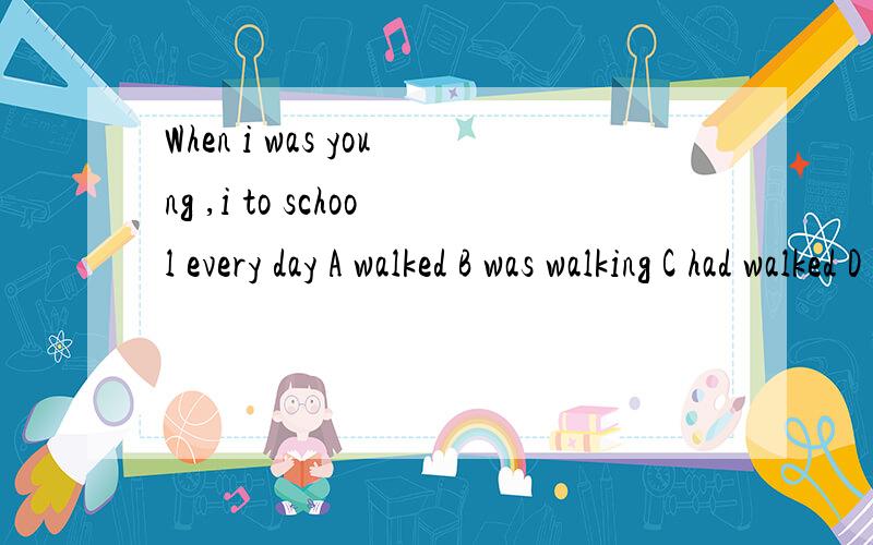When i was young ,i to school every day A walked B was walking C had walked D had been walking