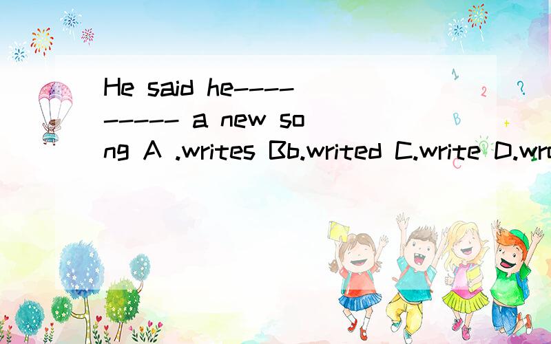 He said he--------- a new song A .writes Bb.writed C.write D.wrote
