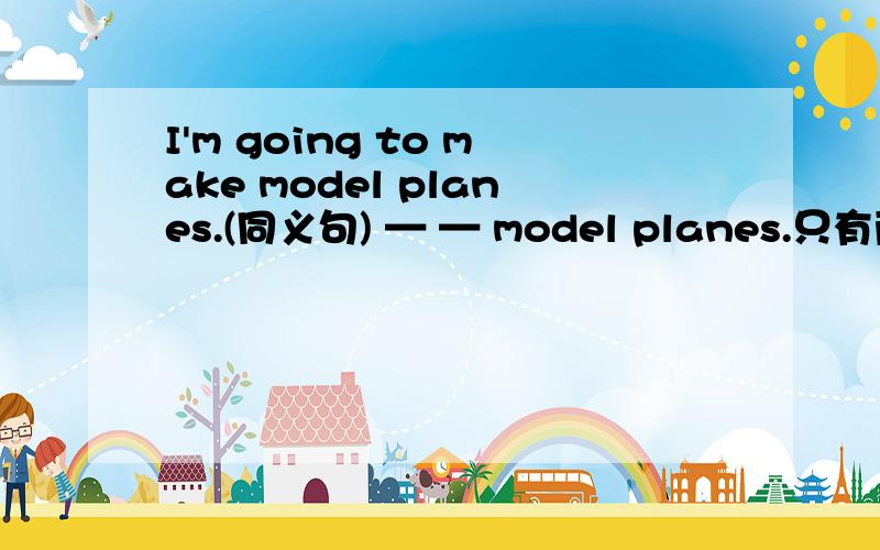 I'm going to make model planes.(同义句) — — model planes.只有两条横线