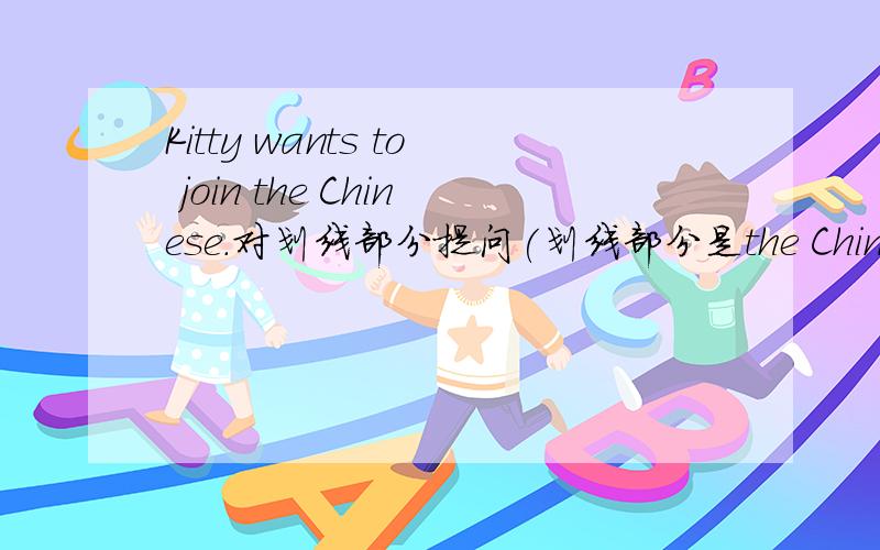 Kitty wants to join the Chinese.对划线部分提问(划线部分是the Chinese)