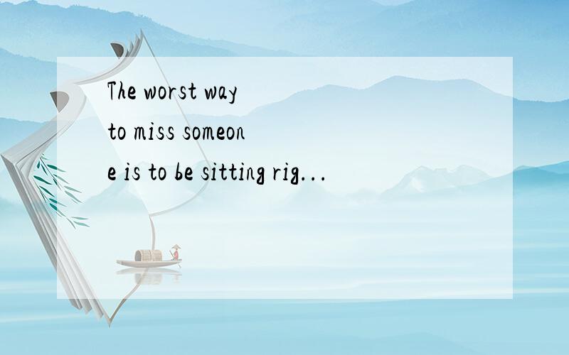 The worst way to miss someone is to be sitting rig...