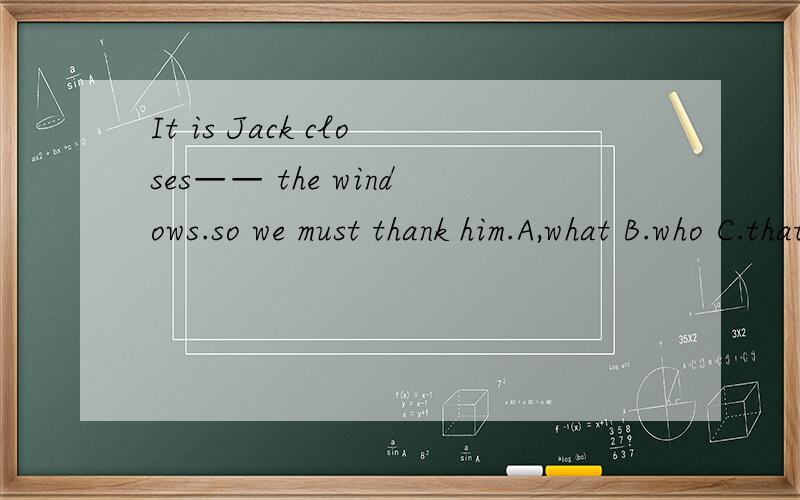 It is Jack closes—— the windows.so we must thank him.A,what B.who C.that D.whom